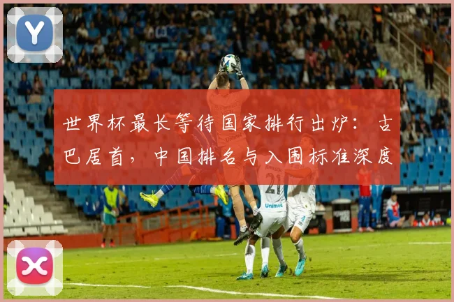 世界杯最长等待国家排行出炉：古巴居首，中国排名与入围标准深度解析