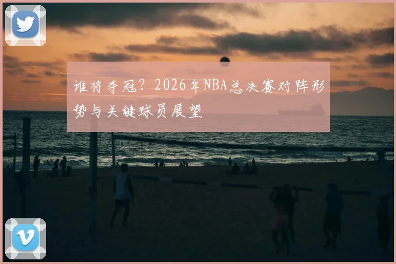 谁将夺冠？2026年NBA总决赛对阵形势与关键球员展望
