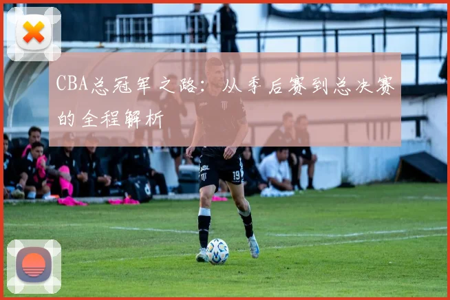 CBA总冠军之路：从季后赛到总决赛的全程解析
