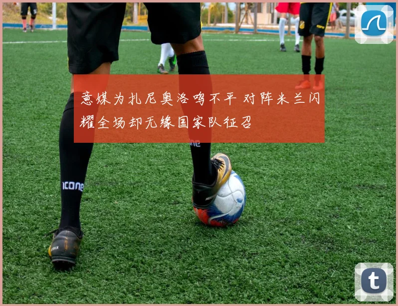 意媒为扎尼奥洛鸣不平 对阵米兰闪耀全场却无缘国家队征召