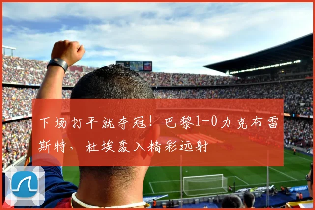下场打平就夺冠！巴黎1-0力克布雷斯特，杜埃轰入精彩远射