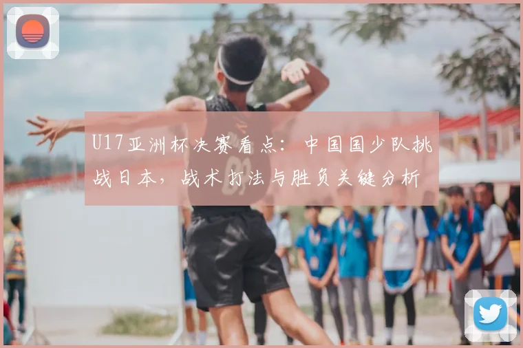 U17亚洲杯决赛看点:中国国少队挑战日本,战术打法与胜负关键分析
