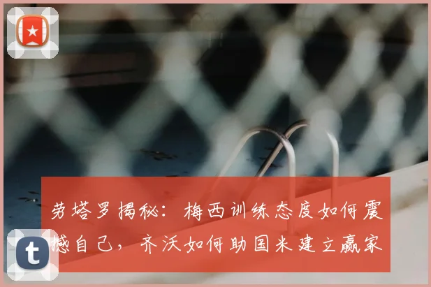 劳塔罗揭秘:梅西训练态度如何震撼自己,齐沃如何助国米建立赢家心态