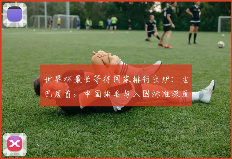 世界杯最长等待国家排行出炉:古巴居首,中国排名与入围标准深度解析