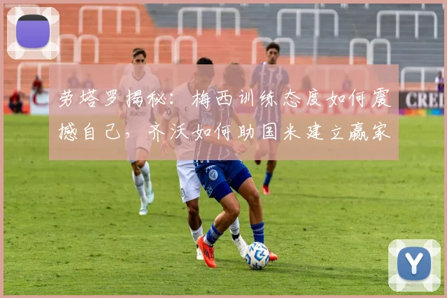 劳塔罗揭秘：梅西训练态度如何震撼自己，齐沃如何助国米建立赢家心态