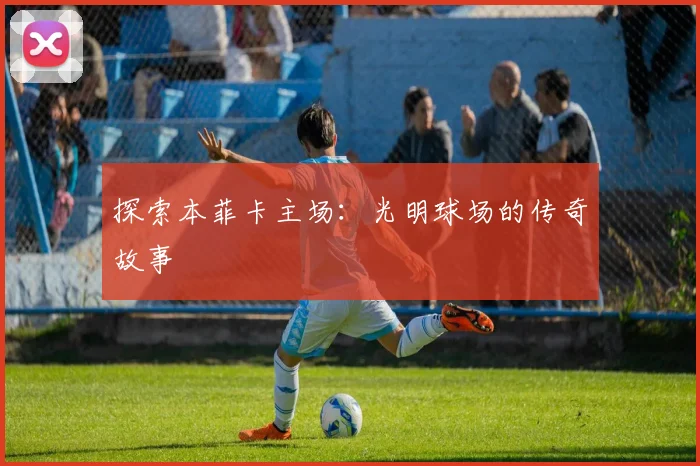 探索本菲卡主场：光明球场的传奇故事
