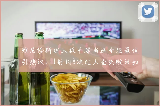 维尼修斯攻入扳平球当选全场最佳引热议,1射门8次过人全失败该如何评价?