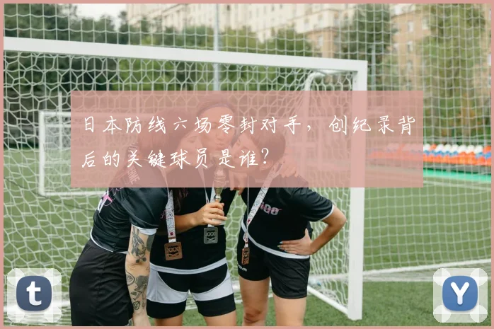 日本防线六场零封对手,创纪录背后的关键球员是谁?