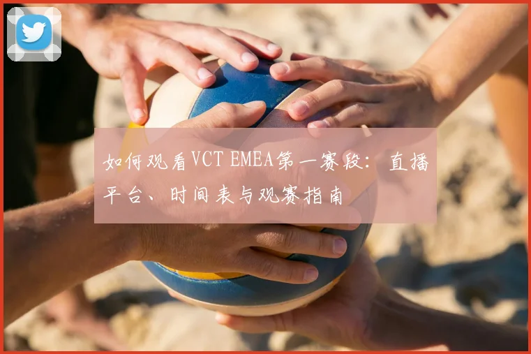如何观看VCT EMEA第一赛段：直播平台、时间表与观赛指南