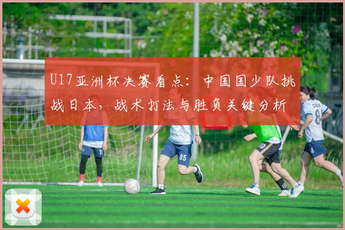 U17亚洲杯决赛看点：中国国少队挑战日本，战术打法与胜负关键分析