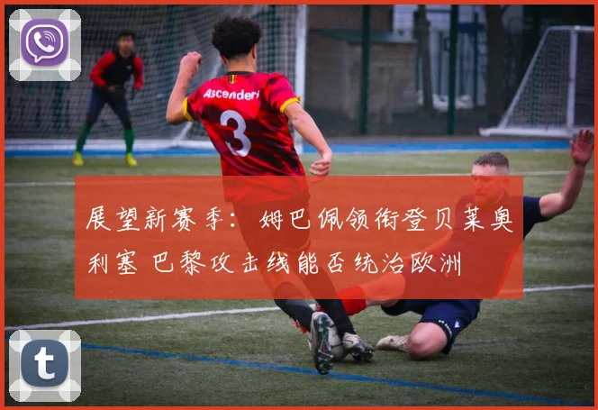 展望新赛季:姆巴佩领衔登贝莱奥利塞 巴黎攻击线能否统治欧洲