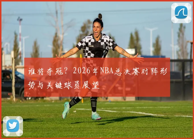 谁将夺冠？2026年NBA总决赛对阵形势与关键球员展望