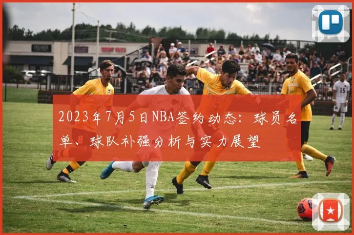 2023年7月5日NBA签约动态:球员名单、球队补强分析与实力展望