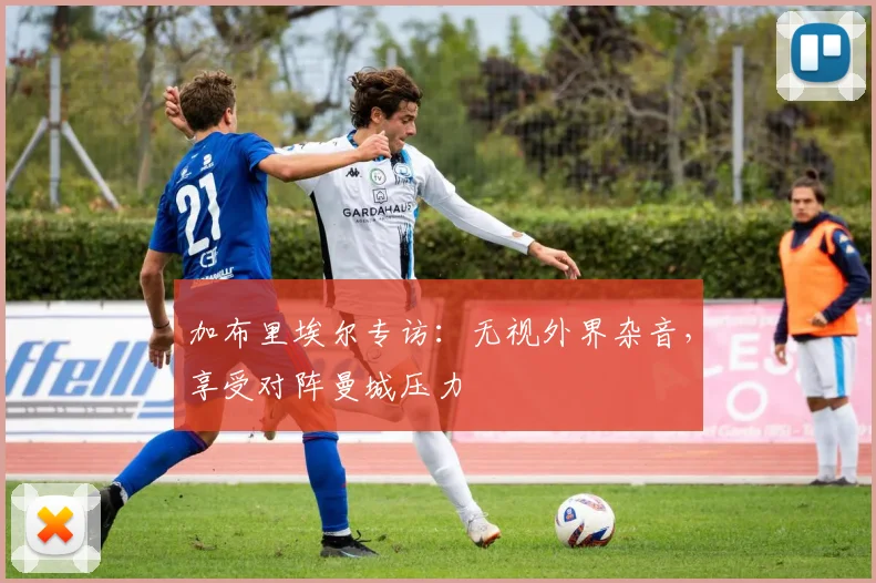 加布里埃尔专访：无视外界杂音，享受对阵曼城压力